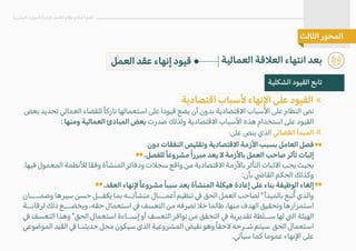 ‫بعض‬ ‫تحديد‬ ‫العمالي‬ ‫للقضاء‬ ً‫ا‬‫تارك‬ ‫استعمالها‬ ‫على‬ ‫قيودا‬ ‫يضع‬ ‫أن‬ ‫بدون‬ ‫ا�قتصادية‬ ‫ا�سباب‬ ‫على‬ ‫النظام‬ ‫نص‬
: ‫ومنها‬ ‫العمالية‬ ‫المبادئ‬ ‫بعض‬ ‫صدرت‬ ‫ولذلك‬ ‫ا�قتصادية‬ ‫ا�سباب‬ ‫هذه‬ ‫استخدام‬ ‫على‬ ‫القيود‬
:‫على‬ ‫ينص‬ ‫الذي‬ �‫القضا‬ ‫المبدأ‬
‫دون‬ ‫النفقات‬ ‫وتقليص‬ ‫ا�قتصادية‬ ‫ا�زمة‬ ‫بسبب‬ ‫العامل‬ ‫فصل‬
.‫للفصل‬ ً‫ا‬‫مشروع‬ ً‫ا‬‫مبرر‬ ‫يعد‬ � ‫با�زمة‬ ‫العمل‬ ‫صاحب‬ ‫تأثر‬ ‫إثبات‬
.‫فيها‬‫المعمول‬‫ل�نظمة‬‫وفقا‬‫المنشأة‬‫ودفاتر‬ ‫سج�ت‬‫واقع‬‫من‬‫ا�قتصادية‬‫با�زمة‬‫التأثر‬‫ا�ثبات‬‫يجب‬‫بحيث‬
:‫بأن‬ �‫القا‬ ‫الحكم‬ ‫وكذلك‬
.‫العقد‬ ‫�نهاء‬ ً‫ا‬‫مشروع‬ ً‫ا‬‫سبب‬ ‫يعد‬ ‫المنشأة‬ ‫هيكلة‬ ‫إعادة‬ ‫على‬ ‫بناء‬ ‫الوظيفة‬ ‫إلغاء‬
‫وضمــــان‬ ‫سيرها‬ ‫حسن‬ ‫يكفــل‬ ‫بما‬ ‫منشأتــه‬ ‫أعمـــال‬ ‫تنظيم‬ � ‫الحق‬ ‫العمل‬ ‫لصاحب‬ " ‫بالمبدأ‬ ‫تبع‬ُ‫أ‬ ‫والذي‬
‫لرقابــة‬ ‫ذلك‬ ‫ويخضـــع‬ ،‫حقه‬ ‫استعمال‬ � ‫التعسف‬ ‫من‬ ‫تصرفه‬ �‫خ‬ ‫طالما‬ ،‫منها‬ ‫الهدف‬ ‫وتحقيق‬ ‫استمرارها‬
� ‫التعسف‬ ‫وهذا‬ "‫الحق‬ ‫استعمال‬ ‫إســاءة‬ ‫أو‬ ‫التعسف‬ ‫توافر‬ ‫من‬ ‫التحقق‬ � ‫تقديرية‬ ‫ســلطة‬ ‫لها‬ �‫ال‬ ‫الهيئة‬
‫الموضوعي‬‫القيد‬�‫حديثنـا‬‫محل‬‫سيكون‬‫الذي‬‫المشروعية‬‫نقيض‬‫وهو‬ً‫ا‬‫�حق‬‫شـرحه‬‫سيتم‬ ‫الحق‬‫استعمال‬
.�‫سيأ‬ ‫كما‬ ‫عموما‬ ‫ا�نهاء‬ ‫على‬
«
«
‫العمالية‬ ‫الع�قة‬ ‫انتهاء‬ ‫بعد‬
‫البشرية‬ ‫الموارد‬ ‫�دارة‬ ‫العمل‬ ‫نظام‬ ‫أحكام‬ ‫أهم‬
‫الثالث‬ ‫المحور‬
‫الشكلية‬ ‫القيود‬ ‫تابع‬
‫اقتصادية‬ ‫�سباب‬ ‫ا�نهاء‬ ‫على‬ ‫القيود‬
‫العمل‬ ‫عقد‬ ‫إنهاء‬ ‫قيود‬
 