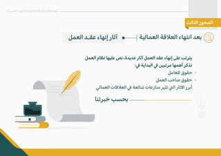 ‫العمل‬ ‫عقـد‬ ‫إنهاء‬ ‫آثار‬ ‫العمالية‬ ‫الع�قة‬ ‫انتهاء‬ ‫بعد‬
‫البشرية‬ ‫الموارد‬ ‫�دارة‬ ‫العمل‬ ‫نظام‬ ‫أحكام‬ ‫أهم‬
‫الثالث‬ ‫المحور‬
‫العمل‬ ‫نظام‬ ‫عليها‬ ‫نص‬ ،‫عديدة‬ ‫آثار‬ ‫العمل‬ ‫عقد‬ ‫إنهاء‬ ‫على‬ ‫يترتب‬
:� ‫البداية‬ � ‫مرتبين‬ ‫أهمها‬ ‫نذكر‬
‫للعامل‬ ‫حقوق‬
‫العمل‬ ‫صاحب‬ ‫حقوق‬
‫العمالي‬ ‫الع�قات‬ � ‫شائعة‬ ‫منازعات‬ ‫تثير‬ �‫ال‬ ‫ا�ثار‬ ‫أبرز‬
‫خبرتنا‬ ‫بحسب‬
«
«
 