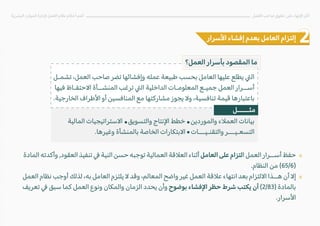 «
«
‫المالية‬ ‫ا�ستراتيجيات‬ ‫والتسويق‬ ‫ا�نتاج‬ ‫خطط‬ ‫والموردين‬ ‫العم�ء‬ ‫بيانات‬
.‫وغيرها‬ ‫بالمنشأة‬ ‫الخاصة‬ ‫ا�بتكارات‬ ‫والتقنـيـــات‬ ‫التسعـيـــر‬
‫البشرية‬ ‫الموارد‬ ‫�دارة‬ ‫العمل‬ ‫نظام‬ ‫أحكام‬ ‫أهم‬ ‫العمل‬ ‫صاحب‬ ‫حقوق‬ ‫على‬ ‫ا�نهاء‬ ‫آثار‬
‫ا�سرار‬ ‫إفشاء‬ ‫بعدم‬ ‫العامل‬ ‫إلتزام‬
‫العمل؟‬ ‫بأسرار‬ ‫المقصود‬ ‫ما‬
‫تشمـل‬ ،‫العمل‬ ‫صاحب‬ ‫تضر‬ ‫وإفشائها‬ ‫عمله‬ ‫طبيعة‬ ‫بحسب‬ ‫العامل‬ ‫عليها‬ ‫يطلع‬ �‫ال‬
‫فيها‬ ‫ا�حتفـاظ‬ ‫المنشــأة‬ ‫ترغب‬ �‫ال‬ ‫الداخلية‬ ‫المعلومـات‬ ‫جميـع‬ ‫العمل‬ ‫أســرار‬
.‫الخارجية‬ ‫ا�طراف‬ ‫أو‬ ‫المنافسين‬ ‫مع‬ ‫مشاركتها‬ ‫يجوز‬ �‫و‬ ،‫تنافسية‬ ‫قيمة‬ ‫باعتبارها‬
‫المادة‬ ‫وأكدته‬ ,‫العقود‬ ‫تنفيذ‬ � ‫النية‬ ‫حسن‬ ‫توجبه‬ ‫العمالية‬ ‫الع�قة‬ ‫أثناء‬ ‫العامل‬ ‫على‬ ‫التزام‬ ‫العمل‬ ‫أســرار‬ ‫حفظ‬
.‫النظام‬ ‫من‬ (65/6)
‫العمل‬ ‫نظام‬ ‫أوجب‬ ‫لذلك‬ ،‫به‬ ‫العامل‬ ‫يلتزم‬ � ‫وقد‬ ،‫المعالم‬ ‫واضح‬ ‫غير‬ ‫العمل‬ ‫ع�قة‬ ‫انتهاء‬ ‫بعد‬ ‫ا�لتزام‬ ‫هــذا‬ ‫أن‬ �‫إ‬
‫تعريف‬ � ‫سبق‬ ‫كما‬ ‫العمل‬ ‫ونوع‬ ‫والمكان‬ ‫الزمان‬ ‫يحدد‬ ‫وأن‬ ‫بوضوح‬ ‫ا�فشاء‬ ‫حظر‬ ‫شرط‬ ‫يكتب‬ ‫أن‬ (2/83) ‫بالمادة‬
.‫ا�سرار‬
‫مثـــــل‬
 