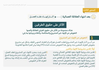 ‫العمــل‬ ‫عقــد‬ ‫إنهـــاء‬ ‫آثـــار‬ ‫العمالية‬ ‫الع�قة‬ ‫انتهاء‬ ‫بعد‬
‫البشرية‬ ‫الموارد‬ ‫�دارة‬ ‫العمل‬ ‫نظام‬ ‫أحكام‬ ‫أهم‬
‫الثالث‬ ‫المحور‬
‫الطرفين‬ ‫حقوق‬ ‫على‬ ‫ا�ثار‬
‫وأهمها‬ ‫الع�قة‬ �‫الطر‬ ‫حقوق‬ ‫على‬ ‫ا�ثار‬ ‫من‬ ‫مجموعة‬ ‫هناك‬
:‫يلي‬ ‫بما‬ ‫وبيانها‬ ‫والتقادم‬ ،‫والمخالصة‬ ‫المشروع‬ ‫غير‬ ‫ا�نهاء‬ ‫عن‬ ‫التعويض‬
1
‫المشروع‬ ‫غير‬ ‫ا�نهاء‬ ‫عن‬ ‫التعويض‬
،‫وحده‬ ‫العمالي‬ �‫للقا‬ ‫يعود‬ ‫ا�نهاء‬ ‫مشــروعية‬ ‫تقدير‬
‫القضية‬ ‫دراســة‬ ‫ويجب‬ ،‫قضية‬ ‫كل‬ ‫مجريــات‬ ‫بحســب‬
‫عدم‬ �‫القا‬ ‫رأى‬ ‫فإذا‬ ،‫القضاء‬ ‫علــى‬ ‫عرضها‬ ‫قبل‬ ‫قانونيا‬
‫بعقد‬ ‫المحدد‬ ‫بالتعويض‬ ‫يحكم‬ ‫فإنه‬ ‫ا�نهاء‬ ‫مشــروعية‬
‫المادة‬ � ‫المحدد‬ ‫بالتعويض‬ ‫أو‬ ‫الطرفين‬ ‫باتفاق‬ ‫العمل‬
.‫العمل‬ ‫نظام‬ ‫من‬ (77)
‫مشروع‬ ‫غير‬ ‫بشكل‬ ‫للعقد‬ ‫المنهـي‬ ‫الطرف‬ ‫إلتـزام‬ ‫هو‬ ‫العمـل‬ ‫لعقـد‬ ‫المشـروع‬ ‫غير‬ ‫ا�نهـاء‬ ‫آثـار‬ ‫أبــرز‬ ‫من‬
:‫القانونية‬ ‫أحكامها‬ ‫أهم‬ ‫بيان‬ ‫وهنا‬ (77) ‫المادة‬ ‫تحدثت‬ ‫التعويض‬ ‫هذا‬ ‫وحول‬ ،‫منه‬ ‫المتضرر‬ ‫الطرف‬ ‫بتعويض‬
،‫العمل‬ ‫لعقد‬ ‫المشروع‬ ‫غير‬ ‫ا�نهاء‬ ‫بمجرد‬ ‫يثبت‬ ‫الضرر‬
‫فسخ‬ ‫مشروعية‬ ‫عدم‬ ‫إثبات‬ ‫يكفي‬ ‫الضرر‬ ‫إثبات‬ ‫يحتاج‬ �
‫يستحق‬ ‫وبه‬ ،‫إثباته‬ ‫التعســف‬ ‫مدعي‬ ‫وعلى‬ ‫العمل‬ ‫عقد‬
.‫التعويض‬ ‫ا�خر‬ ‫الطرف‬
‫والضرر‬ ‫ا�نهاء‬ ‫مشروعية‬ ‫تقدير‬ :ً�‫أو‬
 