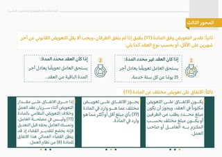 ‫أجر‬ ‫عن‬ �‫القانو‬ ‫التعويض‬ ‫يقل‬ �‫أ‬ ‫ويجب‬ ،‫الطرفان‬ ‫يتفق‬ ‫لم‬ ‫إذا‬ ‫يطبق‬ (77) ‫المادة‬ ‫وفق‬ ‫التعويض‬ ‫تقدير‬ :ً‫ا‬‫ثاني‬
:‫يلي‬ ‫كما‬ ‫العقد‬ ‫نوع‬ ‫بحسب‬ ‫أو‬ ،‫ا�قل‬ ‫على‬ ‫شهرين‬
(77) ‫المادة‬ ‫عن‬ ‫مختلف‬ ‫تعويض‬ ‫على‬ ‫ا�تفاق‬ :ً‫ا‬‫ثالث‬
‫البشرية‬ ‫الموارد‬ ‫�دارة‬ ‫العمل‬ ‫نظام‬ ‫أحكام‬ ‫أهم‬
‫الثالث‬ ‫المحور‬
‫تعويــض‬ ‫علــى‬ ‫ا�تفــاق‬ ‫يجــوز‬
‫المادة‬ � ‫وارد‬ ‫هــو‬ ‫عما‬ ‫مختلف‬
‫هو‬ ‫مما‬ ‫أكثر‬ ‫أو‬ ‫أقل‬ ‫مبلغ‬ ‫بأي‬ (77)
.‫المادة‬ � ‫وارد‬
‫مقــدار‬ ‫علــى‬ ‫ا�تفــاق‬ ‫جــرى‬ ‫إذا‬
‫العمل‬ ‫عقد‬ ‫ســريان‬ ‫أثناء‬ ‫التعويض‬
‫بالمادة‬ ‫النظامي‬ ‫التعويض‬ ‫وخ�ف‬
،‫العامل‬ ‫مصلحــة‬ � ‫وليــس‬ (77)
‫التعديل‬ ‫قبل‬ ‫بحقه‬ ‫العامل‬ ‫وتمسك‬
‫قد‬ ‫إذ‬ ‫القضاء‬ ‫لتقديــر‬ ‫يخضع‬ ‫فإنه‬
‫ا�تفاق‬ ‫هذا‬ ‫العمالي‬ ‫القضاء‬ ‫يبطل‬
.‫العمل‬ ‫نظام‬ ‫من‬ (8) ‫للمادة‬
‫التعويض‬ ‫علــى‬ ‫ا�تفــاق‬ ‫يكــون‬
‫يكون‬ ‫أن‬ ‫ويجوز‬ ،‫العقد‬ � ً‫ا‬‫مكتوب‬
‫الطرفين‬ ‫من‬ ‫يطلب‬ ‫محــدد‬ ‫مبلغ‬
‫بحســب‬ ‫مختلف‬ ‫مبلغ‬ ‫يكــون‬ ‫أو‬
‫صاحب‬ ‫أو‬ ‫العامــل‬ ‫بــه‬ ‫الملتزم‬
.‫العمل‬
:‫المدة‬ ‫محدد‬ ‫غير‬ ‫العقد‬ ‫كان‬ ‫إذا‬
‫أجر‬ ‫يعادل‬ ‫ا‬ ً
‫تعويض‬ ‫العامل‬ ‫يستحق‬
.‫خدمة‬ ‫سنة‬ ‫كل‬ ‫عن‬ ‫ا‬ ً‫يوم‬ 15
1
:‫المدة‬ ‫محدد‬ ‫العقد‬ ‫كان‬ ‫إذا‬
‫أجر‬ ‫يعادل‬ ‫ا‬ ً
‫تعويض‬ ‫العامل‬ ‫يستحق‬
..‫العقد‬ ‫من‬ ‫الباقية‬ ‫المدة‬
2
 