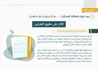‫من‬ (88) ‫للمادة‬ ‫ا‬ً‫ق‬‫وف‬ ،‫المالية‬ ‫بالتصفيــة‬ ‫ا‬ً‫ن‬‫أحيا‬ ‫النهائية‬ ‫المخالصة‬ ‫ُعرف‬‫ت‬
‫خ�ل‬ ‫العامل‬ ‫مســتحقات‬ ‫بتصفية‬ ‫العمل‬ ‫صاحب‬ ‫تلزم‬ �‫ال‬ ،‫العمل‬ ‫نظــام‬
‫المنهي‬ ‫هو‬ ‫العامل‬ ‫كان‬ ‫وإذا‬ ،‫العقد‬ ‫انتهاء‬ ‫تاريخ‬ ‫من‬ ‫ا‬ً‫أسبوع‬ ‫تتجاوز‬ � ‫مدة‬
.‫أسبوعين‬ ‫خ�ل‬ ‫التصفية‬ ‫فيجب‬ ،‫للعقد‬
‫يجب‬ ،‫العقود‬ ‫تنفيذ‬ � ‫النية‬ ‫حســن‬ ‫لمبدأ‬ ‫ا‬ً‫ق‬‫ووف‬ ،‫العمل‬ ‫عقد‬ ‫انتهاء‬ ‫بعــد‬
‫كل‬ ‫فيها‬ ‫يقر‬ ،‫مســؤولية‬ ‫إخ�ء‬ ‫بمثابة‬ ‫مخالصة‬ ‫وثيقة‬ ‫تحرير‬ ‫الطرفين‬ ‫على‬
‫بأي‬ ‫ا�خر‬ ‫الطرف‬ ‫يطالب‬ � ‫وأنــه‬ ،‫كاملة‬ ‫المالية‬ ‫حقوقه‬ ‫باســتيفاء‬ ‫طرف‬
‫منهما‬‫كل‬‫ويحتفظ‬،‫الطرفين‬‫من‬‫الوثيقة‬‫هذه‬‫ع‬ّ‫ق‬‫ُو‬‫ت‬.‫مستقبلية‬‫مستحقات‬
.‫ا‬ً‫ق‬‫�ح‬ ‫نزاع‬ ‫أي‬ ‫إثارة‬ ‫عدم‬ ‫لضمان‬ ،‫أصلية‬ ‫بنسخة‬
‫العمــل‬ ‫عقــد‬ ‫إنهـــاء‬ ‫آثـــار‬ ‫العمالية‬ ‫الع�قة‬ ‫انتهاء‬ ‫بعد‬
‫البشرية‬ ‫الموارد‬ ‫�دارة‬ ‫العمل‬ ‫نظام‬ ‫أحكام‬ ‫أهم‬
‫الثالث‬ ‫المحور‬
‫الطرفين‬ ‫حقوق‬ ‫على‬ ‫ا�ثار‬
(‫المالية‬ ‫)التصفية‬ ‫النهائية‬ ‫المخالصة‬
«
«
2
 