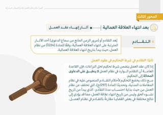 ‫القاعدة‬ ‫فإن‬ ،‫النزاعات‬ ‫لحل‬ ‫تحكيم‬ ‫شرط‬ ‫يتضمن‬ ‫العمل‬ ‫عقد‬ ‫كان‬ ‫إذا‬
‫الدعاوى‬ ‫على‬ ‫ينطبــق‬ � ‫العمل‬ ‫نظام‬ � ‫الــوارد‬ ‫التقادم‬ ‫أن‬ ‫العامــة‬
.‫التحكيم‬ ‫إلى‬ ‫المحالة‬
‫نظام‬ � ‫عليه‬ ‫المنصوص‬ ‫التقــادم‬ ‫�حكام‬ ‫التحكيم‬ ‫يخضع‬ ،‫ذلك‬ ‫مــع‬
‫نظام‬ ‫عن‬ ‫تختلف‬ �‫ال‬ ،(‫ج‬/297) ‫المادة‬ ‫ا‬ ً‫وتحديد‬ ،‫المدنية‬ ‫المعام�ت‬
‫تاريخ‬ ‫من‬ ‫يبدأ‬ ‫الذي‬ ،‫التقادم‬ ‫مدة‬ ‫احتســاب‬ ‫بداية‬ ‫حيث‬ ‫من‬ ‫العمل‬
‫إلى‬ ‫يؤدي‬ ‫قد‬ ‫مما‬ ،‫العمل‬ ‫ع�قة‬ ‫انتهاء‬ ‫تاريخ‬ ‫من‬ ‫وليس‬ ‫الحق‬ ‫نشــوء‬
.‫العمــل‬ ‫نظـام‬ � ‫بالتقـادم‬ ً‫مقارنة‬ ‫القضايـا‬ ‫بعض‬ � ‫مختلفة‬ ‫نتائج‬
‫ا�ثــار‬ ‫أحد‬ (‫الدعوى‬ ‫سماع‬ ‫من‬ ‫المانع‬ ‫الزمن‬ ‫)مرور‬ ‫أو‬ ‫التقادم‬ ‫عد‬ُ‫ي‬
‫نظام‬ ‫من‬ (‫أ‬/234) ‫للمادة‬ ‫ا‬ً‫ق‬‫وف‬ ،‫العمالية‬ ‫الع�قة‬ ‫انتهاء‬ ‫على‬ ‫المترتبة‬
.‫العمالية‬ ‫الع�قة‬ ‫انتهاء‬ ‫بتاريخ‬ ‫يبدأ‬ ‫حيث‬ ،‫العمل‬
‫العمــل‬ ‫عقــد‬ ‫إنهـــاء‬ ‫آثـــار‬ ‫العمالية‬ ‫الع�قة‬ ‫انتهاء‬ ‫بعد‬
‫البشرية‬ ‫الموارد‬ ‫�دارة‬ ‫العمل‬ ‫نظام‬ ‫أحكام‬ ‫أهم‬
‫الثالث‬ ‫المحور‬
‫العمل‬ ‫عقود‬ � ‫التحكيم‬ ‫شرط‬ � ‫التقادم‬ :‫ا‬ً‫ي‬‫ثان‬
«
‫الـتـقـــادم‬
 
