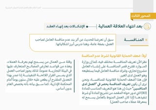 ‫وزارة‬ ‫إن‬ ‫كما‬ ،‫فيه‬ ‫مختلف‬ ‫المنافســة‬ ‫تعريف‬ ‫�ن‬ ‫نظرا‬
‫العامل‬ ‫إنشــاء‬ ‫على‬ ‫المنافســة‬ ‫قصر‬ ‫تقترح‬ ‫المــوارد‬
‫يستطيعه‬‫فيما‬‫العامل‬‫منافسة‬‫وتترك‬،‫تجاري‬‫مشروع‬
.‫الغير‬ ‫لدى‬ ‫العمل‬ ‫وهو‬
‫ونحن‬ ،‫للمنافســة‬ ‫القانونية‬ ‫الحماية‬ ‫أضعف‬ ‫هذا‬ ‫فإن‬
‫لدى‬ ‫"العمل‬ � ‫يحصر‬ ‫المنافسة‬ ‫تعريف‬ ‫يكون‬ ‫أن‬ ‫نرى‬
‫للمادة‬‫المناسب‬‫التعريف‬‫هو‬‫هذا‬‫إن‬‫حيث‬"‫المنافسين‬
‫شرط‬‫أو‬‫المادة‬‫تشريع‬‫من‬‫المقصد‬‫حوله‬‫تدور‬�‫ال‬(83)
‫له‬ ‫يســمح‬ ‫بالعامل‬ ‫المنوط‬ ‫العمل‬ ‫كان‬ ‫)إذا‬ ‫تنفيذهــا‬
(‫العمل‬ ‫صاحب‬ ‫عم�ء‬ ‫بمعرفة‬
‫لصاحب‬ ‫العامل‬ ‫منافسة‬ ‫عدم‬ ‫بند‬ ‫أثر‬ ‫عن‬ ‫للحديث‬ ‫تعرضنا‬ ‫أن‬ ‫سبق‬
:‫اشكالياتها‬ ‫أبرز‬ ‫ندرس‬ ‫وهنا‬ ،‫عامة‬ ‫بصفة‬ ،‫العمل‬
‫العمالية‬ ‫الع�قة‬ ‫انتهاء‬ ‫بعد‬
‫البشرية‬ ‫الموارد‬ ‫�دارة‬ ‫العمل‬ ‫نظام‬ ‫أحكام‬ ‫أهم‬
‫الثالث‬ ‫المحور‬
‫العقـد‬ ‫إنهـاء‬ ‫بعد‬ ‫ا�شكــا�ت‬
«
‫المنـافســـة‬
‫المنافسة‬ ‫عدم‬ ‫لشرط‬ ‫القانونية‬ ‫الحماية‬ ‫ضعف‬ :ً�‫أو‬
،‫العم�ء‬ ‫بعرفــة‬ ‫لهم‬ ‫يســمح‬ ‫من‬ ‫العمال‬ ‫مــن‬ ‫وقلة‬
‫عليها‬ ‫المتعارف‬ ‫المصالــح‬ ‫تعارض‬ ‫قواعــد‬ ‫من‬ ‫وهذه‬
‫العمل‬ ‫لصاحب‬ ‫يجوز‬ ‫لذلك‬ ،ً‫ا‬‫عموم‬ ‫التجاريــة‬ ‫البيئة‬ �
‫بهذا‬ ‫صدر‬ ‫إذا‬ ‫التنفيذيــة‬ ‫ال�ئحــة‬ ‫القرار‬ ‫يمــس‬ ‫الذي‬
‫أمام‬ ً‫ا‬‫يوم‬ ‫ستون‬ ‫خ�ل‬ ‫عليه‬ ‫يطعن‬ ‫أن‬ ‫المقترح‬ ‫التعديل‬
‫العام‬ ‫يخصص‬ ‫بأنه‬ ‫بيانه‬ ‫ســبق‬ ‫كما‬ .‫ا�دارية‬ ‫المحكمة‬
.‫أساس‬ ‫بدون‬
 