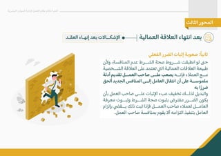 ‫و�ن‬ ،‫المنافسة‬ ‫عدم‬ ‫الشــرط‬ ‫صحة‬ ‫شــروط‬ ‫انطبقت‬ ‫لو‬ �‫ح‬
‫الشــخصية‬ ‫الع�قة‬ ‫على‬ ‫تعتمد‬ �‫ال‬ ‫العمالية‬ ‫الع�قات‬ ‫طبيعة‬
‫أدلة‬ ‫تقديم‬ ‫العمــل‬ ‫صاحب‬ ‫علــى‬ ‫يصعب‬ ‫فإنــه‬ ‫العم�ء‬ ‫مــع‬
‫ألحق‬ ‫الجديد‬ ‫المنافس‬ ‫إلــى‬ ‫العامل‬ ‫انتقال‬ ‫أن‬ ‫على‬ ‫ملموســة‬
‫به‬ ‫ا‬ً‫ر‬‫ضر‬
‫بأن‬ ‫العمل‬ ‫صاحب‬ ‫علــى‬ ‫ا�ثبات‬ ‫عبء‬ ‫تخفيف‬ ‫لذلــك‬ ‫والبديل‬
‫معرفة‬ ‫وثبــوت‬ ‫الشــرط‬ ‫صحة‬ ‫بثبوت‬ ‫مفترض‬ ‫الضــرر‬ ‫يكون‬
‫بإلزام‬ �‫يــق‬ ‫ذلك‬ ‫ثبت‬ ‫فإذا‬ ‫العمــل‬ ‫صاحب‬ ‫لعم�ء‬ ‫العامــل‬
.‫العمل‬ ‫صاحب‬ ‫بمنافسة‬ ‫يقوم‬ �‫أ‬ ‫التزامه‬ ‫بتنفيذ‬ ‫العامل‬
‫العمالية‬ ‫الع�قة‬ ‫انتهاء‬ ‫بعد‬
‫البشرية‬ ‫الموارد‬ ‫�دارة‬ ‫العمل‬ ‫نظام‬ ‫أحكام‬ ‫أهم‬
‫الثالث‬ ‫المحور‬
‫العقـد‬ ‫إنهـاء‬ ‫بعد‬ ‫ا�شكــا�ت‬
‫الفعلي‬ ‫الضرر‬ ‫إثبات‬ ‫صعوبة‬ :ً‫ا‬‫ثاني‬
 