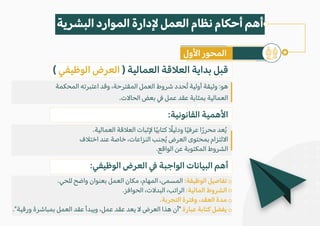 ( ‫الوظيفي‬ ‫العرض‬ ) ‫العمالية‬ ‫الع�قة‬ ‫بداية‬ ‫قبل‬
‫المحكمة‬ ‫اعتبرته‬ ‫وقد‬ ،‫المقترحة‬ ‫العمل‬ ‫شروط‬ ‫ُحدد‬‫ت‬ ‫أولية‬ ‫وثيقة‬ :‫هو‬
.‫الحا�ت‬ ‫بعض‬ � ‫عمل‬ ‫عقد‬ ‫بمثابة‬ ‫العمالية‬
:‫القانونية‬ ‫ا�همية‬
.‫العمالية‬ ‫الع�قة‬ ‫�ثبات‬ ‫ا‬ً‫ي‬‫كتاب‬ ً
�‫ودلي‬ ‫ا‬ً‫ي‬‫عرف‬ ‫ا‬ً‫ر‬‫محر‬ ‫عد‬ُ‫ي‬
‫اخت�ف‬ ‫عند‬ ‫خاصة‬ ،‫النزاعات‬ ‫جنب‬ُ‫ي‬ ‫العرض‬ ‫بمحتوى‬ ‫ا�لتزام‬
.‫الواقع‬ ‫عن‬ ‫المكتوبة‬ ‫الشروط‬
:‫الوظيفي‬ ‫العرض‬ � ‫الواجبة‬ ‫البيانات‬ ‫أهم‬
.‫للحي‬ ‫واضح‬ ‫بعنوان‬ ‫العمل‬ ‫مكان‬ ،‫المهام‬ ،‫المسمى‬ :‫الوظيفة‬ ‫تفاصيل‬
.‫الحوافز‬ ،‫البد�ت‬ ،‫الراتب‬ :‫المالية‬ ‫الشروط‬
.‫التجربة‬ ‫وفترة‬ ،‫العقد‬ ‫مدة‬
."‫ورقية‬ ‫بمباشرة‬ ‫العمل‬ ‫عقد‬ ‫ويبدأ‬ ،‫عمل‬ ‫عقد‬ ‫يعد‬ � ‫العرض‬ ‫هذا‬ ‫"أن‬ ‫عبارة‬ ‫كتابة‬ ‫يفضل‬
‫البشرية‬ ‫الموارد‬ ‫�دارة‬ ‫العمل‬ ‫نظام‬ ‫أحكام‬ ‫أهم‬
‫ا�ول‬ ‫المحور‬
 