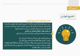 :�‫النها‬ ‫الخروج‬ ‫�شكاليات‬ ‫الحل‬
‫بص�حيات‬ ‫تتعلق‬ ‫�نها‬ �‫النها‬ ‫الخروج‬ ‫إشكاليات‬ ‫العمل‬ ‫نظام‬ ‫يعالج‬ ‫لم‬ ‫حيث‬
‫لصاحب‬ ‫أتاحت‬ ‫البشــرية‬ ‫الموارد‬ ‫وزارة‬ ‫أن‬ �‫إ‬ ،‫الداخلية‬ ‫وزارة‬ ‫واختصاصات‬
ً‫ا‬‫فور‬ ‫المنشاة‬ ‫بيانات‬ ‫من‬ ‫العامل‬ ‫باستبعاد‬ ‫رغب‬ ‫إذا‬ ‫العمل‬
‫العمل‬ ‫عن‬ ‫العامل‬ ‫انقطاع‬ ‫بطلب‬ ‫يتقدم‬ ‫أن‬
. ‫التراجع‬ ‫من‬ ‫المنشاة‬ ‫تتمكن‬ ‫ولن‬ ‫فورا‬ ‫استبعاده‬ ‫وسيتم‬
‫حال‬ � ‫اخرى‬ ‫لمنشاة‬ ‫خدماته‬ ‫نقل‬ ‫للعامل‬ ‫وسيتاح‬
�‫النهــا‬ ‫الخــروج‬ ‫او‬ َ‫ا‬‫يوم‬ (60) ‫مهلة‬ ‫خ�ل‬ ‫رغبتــه‬
‫ا�قامة‬ ‫�نظمة‬ً‫ا‬‫مخالف‬ ‫الســعودية‬ ‫داخل‬ ‫بقائه‬ ‫يعتبر‬ ‫منهما‬ ‫بأي‬ ‫يقم‬ ‫لم‬ ‫وإن‬
‫للحج‬ �‫إ‬ ‫العــودة‬ ‫من‬ ‫ويمنع‬ ‫المختصــة‬ ‫الجهة‬ ‫مــن‬ ‫ترحيله‬ ‫ويتم‬ ‫والعمــل‬
.‫ا�قامة‬ ‫نظام‬ ‫بحسب‬ ‫والعمرة‬
‫البشرية‬ ‫الموارد‬ ‫�دارة‬ ‫العمل‬ ‫نظام‬ ‫أحكام‬ ‫أهم‬
‫الثالث‬ ‫المحور‬
«
‫النهائــي‬ ‫الخروج‬
 