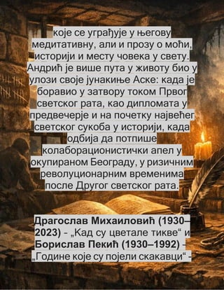 које се уграђује у његову
медитативну, али и прозу о моћи,
историји и месту човека у свету.
Андрић је више пута у животу био у
улози своје јунакиње Аске: када је
боравио у затвору током Првог
светског рата, као дипломата у
предвечерје и на почетку највећег
светског сукоба у историји, када
одбија да потпише
колаборационистички апел у
окупираном Београду, у ризичним
револуционарним временима
после Другог светског рата.
Драгослав Михаиловић (1930–
2023) – „Кад су цветале тикве“ и
Борислав Пекић (1930–1992) –
„Године које су појели скакавци“ -
 