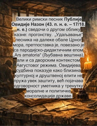 Велики римски песник Публије
Овидије Назон (43. п. н. е. – 17/18.
н. е.) сведочи о другом облику
казне: прогонству. „Удаљавање“
песника на далеке обале Црног
мора, претпоставка је, повезано је
са пародијско-дидактичним епом
„Ars amatoria“ (Љубавна вештина),
али и са дворским контекстом
Августовог режима. Овидијева
судбина показује како близина
културној и друштвеној елити не
пружа увек заштиту, већ појачава
одговорност уметника у тренутку
моралне и политичке
консолидације државе.
 
