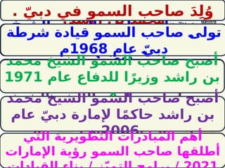 ‫بالتوفيق‬ ‫تمنياتي‬ ‫مع‬/
‫ـخ‬
‫ي‬‫الش‬ ‫السمو‬ ‫صاحب‬ ‫تولى‬ ‫ـ‬
‫ى‬‫مت‬
‫شرطة‬ ‫قيادة‬ ‫راشد‬ ‫بن‬ ‫محمد‬
‫؟‬ ّ‫دبي‬
‫الشيخ‬ ‫السمو‬ ‫صاحب‬ ‫أصبح‬ ‫متى‬
‫؟‬ ‫للدفاع‬ ‫ا‬ً‫وزير‬ ‫راشد‬ ‫بن‬ ‫محمد‬
‫الشيخ‬ ‫السمو‬ ‫صاحب‬ ‫أصبح‬ ‫متى‬
ّ‫دبي‬ ‫إلمارة‬ ‫ا‬ً‫م‬‫حاك‬ ‫راشد‬ ‫بن‬ ‫محمد‬
‫؟‬
‫الشيخ‬ ‫السمو‬ ‫صاحب‬ َ‫د‬ِ‫ل‬ُ‫و‬ ‫أين‬
‫راشد؟‬ ‫بن‬ ‫محمد‬
‫التي‬ ‫التطويرية‬ ‫المبادرات‬ ‫أهم‬ ‫ما‬
‫محمد‬ ‫الشيخ‬ ‫السمو‬ ‫صاحب‬ ‫أطلقها‬
. ّ‫دبي‬ ‫في‬ ‫السمو‬ ‫صاحب‬ َ‫د‬ِ‫ل‬ُ‫و‬
‫شرطة‬ ‫قيادة‬ ‫السمو‬ ‫صاحب‬ ‫ـ‬
‫ى‬‫تول‬
‫عام‬ ّ‫ـ‬
‫ي‬‫دب‬
1968
‫م‬
‫محمد‬ ‫الشيخ‬ ‫السمو‬ ‫صاحب‬ ‫أصبح‬
‫عام‬ ‫للدفاع‬ ‫ا‬ً‫وزير‬ ‫راشد‬ ‫بن‬
1971
‫م‬
‫محمد‬ ‫الشيخ‬ ‫السمو‬ ‫صاحب‬ ‫أصبح‬
‫عام‬ ّ‫دبي‬ ‫إلمارة‬ ‫ا‬ً‫م‬‫حاك‬ ‫راشد‬ ‫بن‬
2006
‫م‬
‫التي‬ ‫التطويرية‬ ‫المبادرات‬ ‫أهم‬
‫اإلمارات‬ ‫رؤية‬ ‫السمو‬ ‫صاحب‬ ‫أطلقها‬
 