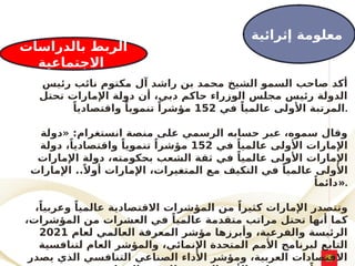 ‫رئيس‬ ‫نائب‬ ‫مكتوم‬ ‫آل‬ ‫راشد‬ ‫بن‬ ‫محمد‬ ‫الشيخ‬ ‫السمو‬ ‫صاحب‬ ‫أكد‬
‫تحتل‬ ‫اإلمارات‬ ‫دولة‬ ‫أن‬ ،‫دبي‬ ‫حاكم‬ ‫الوزراء‬ ‫مجلس‬ ‫رئيس‬ ‫الدولة‬
‫في‬ ً‫عالميا‬ ‫األولى‬ ‫المرتبة‬
152
ً‫واقتصاديا‬ ً‫تنمويا‬ ً‫مؤشرا‬ .
‫«دولة‬ :‫انستغرام‬ ‫منصة‬ ‫على‬ ‫الرسمي‬ ‫حسابه‬ ‫عبر‬ ،‫سموه‬ ‫وقال‬
‫في‬ ً‫عالميا‬ ‫األولى‬ ‫اإلمارات‬
152
‫دولة‬ ،ً‫واقتصاديا‬ ً‫تنمويا‬ ً‫مؤشرا‬
‫اإلمارات‬ ‫دولة‬ ،‫ـكومته‬
‫ح‬‫ب‬ ‫الشعب‬ ‫ثقة‬ ‫في‬ ً‫عالميا‬ ‫األولى‬ ‫اإلمارات‬
‫اإلمارات‬ ..ً‫أوال‬ ‫اإلمارات‬ ،‫ـيرات‬
‫غ‬‫المت‬ ‫مع‬ ‫التكيف‬ ‫في‬ ً‫عالميا‬ ‫األولى‬
ً‫»دائما‬.
،ً‫وعربيا‬ ً‫عالميا‬ ‫االقتصادية‬ ‫المؤشرات‬ ‫من‬ ً‫كثيرا‬ ‫اإلمارات‬ ‫وتتصدر‬
،‫المؤشرات‬ ‫من‬ ‫العشرات‬ ‫في‬ ً‫عالميا‬ ‫متقدمة‬ ‫مراتب‬ ‫تحتل‬ ‫أنها‬ ‫كما‬
‫لعام‬ ‫العالمي‬ ‫المعرفة‬ ‫مؤشر‬ ‫وأبرزها‬ ،‫والفرعية‬ ‫الرئيسة‬
2021
‫لتنافسية‬ ‫العام‬ ‫والمؤشر‬ ،‫اإلنمائي‬ ‫المتحدة‬ ‫األمم‬ ‫لبرنامج‬ ‫التابع‬
‫يصدر‬ ‫الذي‬ ‫التنافسي‬ ‫الصناعي‬ ‫األداء‬ ‫ومؤشر‬ ،‫العربية‬ ‫االقتصادات‬
‫إثرائية‬ ‫معلومة‬
‫بالدراسات‬ ‫الربط‬
‫االجتماعية‬
 