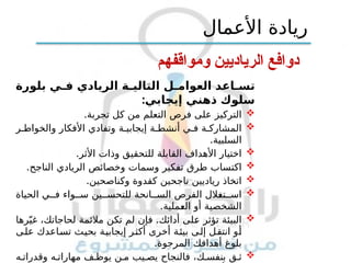 ‫ومواقفهم‬ ‫الرياديين‬ ‫دوافع‬
‫بلورة‬ ‫ي‬ ‫ف‬ ‫الريادي‬ ‫ة‬ ‫التالي‬ ‫ل‬ ‫العوام‬ ‫اعد‬ ‫تس‬
:‫إيجابي‬ ‫ذهني‬ ‫سلوك‬

.‫تجربة‬ ‫كل‬ ‫من‬ ‫التعلم‬ ‫فرص‬ ‫على‬ ‫التركيز‬

‫ر‬ ‫والخواط‬ ‫األفكار‬ ‫وتفادي‬ ‫ة‬ ‫إيجابي‬ ‫ة‬ ‫أنشط‬ ‫ي‬ ‫ف‬ ‫ة‬ ‫المشارك‬
.‫السلبية‬

.‫األثر‬ ‫وذات‬ ‫للتحقيق‬ ‫القابلة‬ ‫األهداف‬ ‫اختيار‬

.‫الناجح‬ ‫الريادي‬ ‫وخصائص‬ ‫وسمات‬ ‫تفكير‬ ‫طرق‬ ‫اكتساب‬

.‫وكناصحين‬ ‫كقدوة‬ ‫ناجحين‬ ‫رياديين‬ ‫اتخاذ‬

‫الحياة‬ ‫ي‬ ‫ف‬ ‫واء‬ ‫س‬ ‫ين‬ ‫للتحس‬ ‫انحة‬ ‫الس‬ ‫الفرص‬ ‫تغالل‬ ‫اس‬
‫العملية‬ ‫أو‬ ‫الشخصية‬
.

.
‫رها‬ّ‫غي‬ ،‫لحاجاتك‬ ‫مالئمة‬ ‫تكن‬ ‫لم‬ ‫فإن‬ ‫أدائك‬ ‫على‬ ‫تؤثر‬ ‫البيئة‬
‫على‬ ‫تساعدك‬ ‫بحيث‬ ‫إيجابية‬ ‫أكثر‬ ‫أخرى‬ ‫بيئة‬ ‫إلى‬ ‫انتقل‬ ‫أو‬
.‫المرجوة‬ ‫أهدافك‬ ‫بلوغ‬

‫ك‬ ‫بنفس‬ ‫ق‬ ‫ث‬
،
‫ه‬ ‫وقدرات‬ ‫ه‬ ‫مهارات‬ ‫ف‬ ‫يوظ‬ ‫ن‬ ‫م‬ ‫يب‬ ‫يص‬ ‫فالنجاح‬
‫األعمال‬ ‫ريادة‬
 