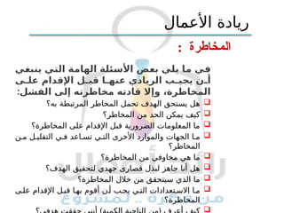‫المخاطرة‬
:
‫ينبغي‬ ‫التي‬ ‫الهامة‬ ‫األسئلة‬ ‫بعض‬ ‫يلي‬ ‫ما‬ ‫في‬
‫ى‬ ‫عل‬ ‫اإلقدام‬ ‫ل‬ ‫قب‬ ‫ا‬ ‫عنه‬ ‫الريادي‬ ‫ب‬ ‫يجي‬ ‫ن‬ ‫أ‬
:‫الفشل‬ ‫إلى‬ ‫مخاطرته‬ ‫قادته‬ ‫وإال‬ ،‫المخاطرة‬

‫به؟‬ ‫المرتبطة‬ ‫المخاطر‬ ‫تحمل‬ ‫الهدف‬ ‫يستحق‬ ‫هل‬

‫المخاطر؟‬ ‫من‬ ‫الحد‬ ‫يمكن‬ ‫كيف‬

‫المخاطرة؟‬ ‫على‬ ‫اإلقدام‬ ‫قبل‬ ‫الضرورية‬ ‫المعلومات‬ ‫ما‬

‫ن‬ ‫م‬ ‫ل‬ ‫التقلي‬ ‫ي‬ ‫ف‬ ‫اعد‬ ‫تس‬ ‫ي‬ ‫الت‬ ‫األخرى‬ ‫والموارد‬ ‫الجهات‬ ‫ا‬ ‫م‬
‫المخاطر؟‬

‫المخاطرة؟‬ ‫من‬ ‫مخاوفي‬ ‫هي‬ ‫ما‬

‫الهدف؟‬ ‫لتحقيق‬ ‫جهدي‬ ‫قصارى‬ ‫لبذل‬ ‫جاهز‬ ‫أنا‬ ‫هل‬

‫المخاطرة؟‬ ‫خالل‬ ‫من‬ ‫سيتحقق‬ ‫الذي‬ ‫ما‬

‫ى‬ ‫عل‬ ‫اإلقدام‬ ‫ل‬‫قب‬ ‫ا‬‫به‬ ‫أقوم‬ ‫ن‬‫أ‬ ‫ب‬‫يج‬ ‫ي‬‫الت‬ ‫تعدادات‬ ‫االس‬ ‫ا‬‫م‬
‫المخاطرة؟‬

‫األعمال‬ ‫ريادة‬
 