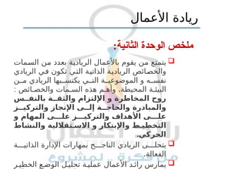 :‫الثانية‬ ‫الوحدة‬ ‫ملخص‬

‫السمات‬ ‫من‬ ‫بعدد‬ ‫الريادية‬ ‫باألعمال‬ ‫يقوم‬ ‫من‬ ‫يتمتع‬
‫الريادي‬ ‫في‬ ‫تكون‬ ‫التي‬ ‫الذاتية‬ ‫الريادية‬ ‫والخصائص‬
‫ن‬ ‫م‬ ‫الريادي‬ ‫بها‬ ‫يكتس‬ ‫ي‬ ‫الت‬ ‫ة‬ ‫الموضوعي‬ ‫و‬ ‫ه‬ ‫نفس‬
: .
‫ائص‬ ‫والخص‬ ‫مات‬ ‫الس‬ ‫هذه‬ ‫م‬ ‫وأه‬ ‫المحيطة‬ ‫ة‬ ‫البيئ‬
‫س‬ ‫بالنف‬ ‫ة‬ ‫والثق‬ ‫اإللتزام‬ ‫و‬ ‫المخاطرة‬ ‫روح‬
‫ز‬ ‫والتركي‬ ‫اإلنجاز‬ ‫ى‬ ‫إل‬ ‫ة‬ ‫والحاج‬ ‫والمبادرة‬
‫و‬ ‫المهام‬ ‫ى‬ ‫عل‬ ‫ز‬ ‫والتركي‬ ‫األهداف‬ ‫ى‬ ‫عل‬
‫والنشاط‬ ‫تقاللية‬ ‫االس‬ ‫و‬ ‫واإلبتكار‬ ‫ط‬ ‫التخطي‬
.‫الحركي‬

‫ة‬ ‫الذاتي‬ ‫اإلدارة‬ ‫بمهارات‬ ‫ح‬ ‫الناج‬ ‫الريادي‬ ‫ى‬ ‫يتحل‬
.‫الفعالة‬

‫ر‬ ‫الخطي‬ ‫ع‬ ‫الوض‬ ‫ل‬ ‫تحلي‬ ‫ة‬ ‫عملي‬ ‫األعمال‬ ‫د‬ ‫رائ‬ ‫يمارس‬
‫األعمال‬ ‫ريادة‬
 