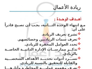 : ‫الوحــدة‬ ‫أهـــداف‬
‫الوحدة‬ ‫انتهاء‬ ‫ع‬ ‫م‬
‫الثــانية‬
،
ً‫قادرا‬ ‫بح‬ ‫تص‬ ‫ن‬ ‫أ‬ ‫ب‬ ‫يج‬
‫أن‬ ‫على‬
:

‫تعريف‬ ‫تشرح‬
.‫الريادة‬

‫تعرف‬
.‫وخصائصهم‬ ‫الرياديين‬ ‫سمات‬

.‫للريادي‬ ‫المحفزة‬ ‫العوامل‬ ‫تحدد‬

‫ر‬ ‫تذك‬
‫ة‬ ‫الخاص‬ ‫ة‬ ‫الذاتي‬ ‫اإلدارة‬ ‫ات‬ ‫ممارس‬
.‫بالريادي‬

‫رد‬ ‫تس‬
‫ية‬ ‫الشخص‬ ‫األهداف‬ ‫د‬ ‫تحدي‬ ‫أدوات‬
.‫للريادي‬ ‫بالنسبة‬ ‫للتحقيق‬ ‫والقابلة‬

‫األعمال‬ ‫ريادة‬
 