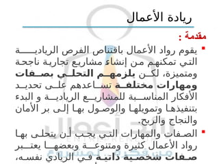 : ‫مقدمة‬

‫ة‬ ‫الريادي‬ ‫الفرص‬ ‫باقتناص‬ ‫األعمال‬ ‫رواد‬ ‫يقوم‬
‫ة‬‫ناجح‬ ‫ة‬‫تجاري‬ ‫ع‬‫مشاري‬ ‫إنشاء‬ ‫ن‬‫م‬ ‫م‬‫تمكنه‬ ‫ي‬‫الت‬
‫ن‬ ‫لك‬ ،‫ومتميزة‬
‫فات‬ ‫بص‬ ‫ي‬ ‫التحل‬ ‫م‬ ‫يلزمه‬
‫ة‬ ‫مختلف‬ ‫ومهارات‬
‫د‬ ‫تحدي‬ ‫ى‬ ‫عل‬ ‫اعدهم‬ ‫تس‬
‫البدء‬ ‫و‬ ‫ة‬ ‫الريادي‬ ‫ع‬ ‫للمشاري‬ ‫بة‬ ‫المناس‬ ‫األفكار‬
‫األمان‬ ‫بر‬ ‫ى‬ ‫إل‬ ‫ا‬ ‫به‬ ‫ول‬ ‫والوص‬ ‫ا‬ ‫وتمويله‬ ‫ا‬ ‫بتنفيذه‬
.‫والربح‬ ‫والنجاح‬

‫ا‬ ‫به‬ ‫ى‬ ‫يتحل‬ ‫ن‬ ‫أ‬ ‫ب‬ ‫يج‬ ‫ي‬ ‫الت‬ ‫والمهارات‬ ‫فات‬ ‫الص‬
‫بر‬ ‫يعت‬ ‫ا‬ ‫وبعضه‬ ‫ة‬ ‫ومتنوع‬ ‫كثيرة‬ ‫األعمال‬ ‫رواد‬
‫ة‬ ‫ذاتي‬ ‫ية‬ ‫شخص‬ ‫فات‬ ‫ص‬
،‫ه‬ ‫نفس‬ ‫الريادي‬ ‫ي‬ ‫ف‬
‫األعمال‬ ‫ريادة‬
 