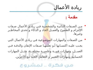: ‫مقدمة‬

‫فات‬ ‫ص‬ ‫األعمال‬ ‫ريادي‬ ‫ي‬ ‫ف‬ ‫ية‬ ‫والشخص‬ ‫ة‬ ‫الذاتي‬ ‫فات‬ ‫الص‬ ‫ن‬ ‫م‬
‫ر‬ ‫المخاط‬ ‫تحدي‬ ‫و‬ ‫الذكاء‬ ‫و‬ ‫الجاد‬ ‫ل‬ ‫والعم‬ ‫الطموح‬ ‫و‬ ‫اإللتزام‬
.‫وغيرها‬

‫التي‬ ‫األعمال‬ ‫ريادي‬ ‫في‬ ‫الموضوعية‬ ‫والمهارات‬ ‫الصفات‬ ‫من‬
‫ي‬ ‫ف‬ ‫ة‬ ‫والدق‬ ‫اإلتقان‬ ‫فات‬ ‫ص‬ ‫ا‬ ‫تعلمه‬ ‫و‬ ‫أ‬ ‫ابها‬ ‫اكتس‬ ‫ه‬ ‫علي‬ ‫ب‬ ‫يج‬
‫المهارات‬ ‫ل‬ ‫مث‬ ،‫ة‬ ‫مختلف‬ ‫ة‬ ‫وعلمي‬ ‫ة‬ ‫فني‬ ‫ومهارات‬ ،‫ل‬ ‫العم‬
.‫اآلخرين‬ ‫مع‬ ‫الجيد‬ ‫التعامل‬ ‫و‬ ‫التعبير‬ ‫ومهارات‬ ‫الحسابية‬
‫األعمال‬ ‫ريادة‬
 