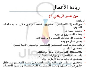 !‫؟‬ ‫الريادي‬ ‫هـــو‬ ‫من‬
:‫الريادي‬

‫تحديد‬ ‫خالل‬ ‫من‬ ‫االقتصادي‬ ‫للمشروع‬ ‫األساسي‬ ‫ك‬ّ‫المحر‬ ‫هو‬
‫حاجات‬
‫السوق‬
.

.‫الموارد‬ ‫يحشد‬

.‫ويديره‬ ‫المشروع‬ ‫ينظم‬

.‫وإشكاالته‬ ‫المشروع‬ ‫خاطر‬َ‫م‬ ‫كل‬ ‫يتحمل‬

.‫جهوده‬ ‫ثمار‬ ‫يجني‬
:‫تسمح‬ ‫ألنها‬ ‫والمهني‬ ‫الشخصي‬ ‫الصعيدين‬ ‫على‬ ‫مجزية‬ ‫الريادة‬
•
.‫الذات‬ ‫بتحقيق‬
•
.‫والعائلة‬ ‫األهل‬ ‫عن‬ ‫المالي‬ ‫باالستقالل‬
•
.‫االبتكار‬ ‫ومهارات‬ ‫القدرات‬ ‫باستخدام‬
•
.) (
‫الخ‬ ،‫أرباح‬ ‫مالية‬ ‫عائدات‬ ‫بتحقيق‬
•
‫خالل‬ ‫من‬ ‫المجتمع‬ ‫تنمية‬ ‫في‬ ‫والمساهمة‬ ‫مالية‬ ‫غير‬ ‫عائدات‬ ‫بتحقيق‬
‫الخدمات‬ ‫ن‬ ‫وتأمي‬ ،‫ة‬ ‫المجتمعي‬ ‫ع‬ ‫المشاري‬ ‫م‬ ‫ودع‬ ،‫ل‬ ‫عم‬ ‫فرص‬ ‫ق‬ ‫خل‬
‫األعمال‬ ‫ريادة‬
 