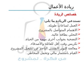 ‫الريادة‬ ‫خصائص‬
:‫يلي‬ ‫ما‬ ‫الريادة‬ ‫تستدعي‬

.‫طويلة‬ ‫لساعات‬ ‫العمل‬

.‫بالمشروع‬ ‫المتواصل‬ ‫االهتمام‬

.‫عالية‬ ‫بطاقة‬ ‫التحلي‬

.‫الحياة‬ ‫من‬ ‫مهمة‬ ‫أخرى‬ ‫بجوانب‬ ‫التضحية‬

.‫واألصدقاء‬ ‫للعائلة‬ ‫أقل‬ ‫وقت‬ ‫تكريس‬

.‫المشروع‬ ‫تشغيل‬ ‫عن‬ ‫الناجم‬ ‫النفسي‬ ‫التوتر‬ ‫معالجة‬

.‫المخاطر‬ ‫وتحمل‬ ‫مالي‬ ‫باستثمار‬ ‫القيام‬
‫األعمال‬ ‫ريادة‬
 