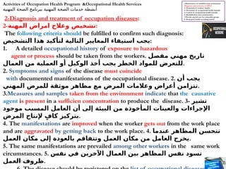 07/01/2026 10
2-Diagnosis and treatment of occupation diseases:
2-‫المهنة‬ ‫امراض‬ ‫وعالج‬ ‫تشخيص‬:
The following criteria should be fulfilled to confirm such diagnosis:
‫التشخيص‬ ‫هذا‬ ‫لتأكيد‬ ‫التالية‬ ‫المعايير‬ ‫استيفاء‬ ‫يجب‬:
1. A detailed occupational history of exposure to hazardous
agent or process should be taken from the workers. ‫مفصل‬ ‫مهني‬ ‫تاريخ‬
‫العمال‬ ‫من‬ ‫العملية‬ ‫أو‬ ‫الوكيل‬ ‫أخذ‬ ‫يجب‬ ‫الخطر‬ ‫للمواد‬ ‫للتعرض‬.
2. Symptoms and signs of the disease must coincide
with documented manifestations of the occupational disease. 2. ‫أن‬ ‫يجب‬
‫المهني‬ ‫للمرض‬ ‫موثقة‬ ‫مظاهر‬ ‫مع‬ ‫المرض‬ ‫وعالمات‬ ‫أعراض‬ ‫تتزامن‬.
3.Measures and samples taken from the environment indicate that the causative
agent is present in a sufficien concentration to produce the disease. 3- ‫تشير‬
‫موجود‬ ‫المسبب‬ ‫العامل‬ ‫أن‬ ‫إلى‬ ‫البيئة‬ ‫من‬ ‫المأخوذة‬ ‫والعينات‬ ‫اإلجراءات‬
‫المرض‬ ‫إلنتاج‬ ٍ‫كاف‬ ‫بتركيز‬.
4. The manifestations are improved when the worker gets out from the work place
and are aggravated by getting back to the work place. 4. ‫عندما‬ ‫المظاهر‬ ‫تتحسن‬
‫العمل‬ ‫مكان‬ ‫إلى‬ ‫بالعودة‬ ‫وتتفاقم‬ ‫العمل‬ ‫مكان‬ ‫من‬ ‫العامل‬ ‫يخرج‬.
5. The same manifestations are prevailed among other workers in the same work
circumstances. 5. ‫نفس‬ ‫في‬ ‫اآلخرين‬ ‫العمال‬ ‫بين‬ ‫المظاهر‬ ‫نفس‬ ‫تسود‬
‫العمل‬ ‫ظروف‬.
l-Maintenance of healthful work environment
2
-
Diagnosis and treatment of OD
3- Promotion of workers' health.
4- Prevention of occupational health hazards.
5- Control of occupational health hazards.
6- Rehabilitation and compensation.
7-Provide special care for vulnerable groups
8- Keep good health recording system
Activities of Occupation Health Program &Occupational Health Services
‫المهنية‬ ‫الصحة‬ ‫ببرنامج‬ ‫المهنية‬ ‫الصحة‬ ‫خدمات‬ ‫أنشطة‬
 