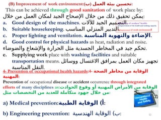 12
(B) Improvement of work environment:(‫)ب‬ ‫العمل‬ ‫بيئة‬ ‫تحسين‬:
This can be achieved through good sanitation of work place by:
‫خالل‬ ‫من‬ ‫العمل‬ ‫لمكان‬ ‫الجيد‬ ‫اإلصحاح‬ ‫خالل‬ ‫من‬ ‫ذلك‬ ‫تحقيق‬ ‫يمكن‬:
a. Good design of the machines. ‫لآلالت‬ ‫الجيد‬ ‫التصميم‬.
b. Suitable housekeeping. ‫المناسب‬ ‫المنزلي‬ ‫التدبير‬.
c. Proper lighting and ventilation. ‫المناسبة‬ ‫والتهوية‬ ‫اإلضاءة‬.
d. Good control for physical hazards as heat, radiation and noise.
‫والضوضاء‬ ‫واإلشعاع‬ ‫الحرارة‬ ‫مثل‬ ‫الجسدية‬ ‫المخاطر‬ ‫في‬ ‫جيد‬ ‫تحكم‬.
e. Supplying work place with washing facilities and suitable
transportation means. ‫ووسائل‬ ‫االغتسال‬ ‫بمرافق‬ ‫العمل‬ ‫مكان‬ ‫تجهيز‬
‫المناسبة‬ ‫النقل‬.
4- Prevention of occupational health hazards:4- ‫الصحة‬ ‫مخاطر‬ ‫من‬ ‫الوقاية‬
‫المهنية‬:
Prevention of occupational disease or accident occurrence through integrated
efforts of many disciplines as:‫الحوادث‬ ‫وقوع‬ ‫أو‬ ‫المهنية‬ ‫األمراض‬ ‫من‬ ‫الوقاية‬
‫مثل‬ ‫التخصصات‬ ‫من‬ ‫للعديد‬ ‫متكاملة‬ ‫جهود‬ ‫خالل‬ ‫من‬:
a) Medical prevention: )
‫الطبية‬ ‫الوقاية‬ ‫أ‬:
b) Engineering prevention: )
‫الهندسية‬ ‫الوقاية‬ ‫ب‬:
Promotion of workers' health:
A.Improvement of the health and working capacity
B.Improvement of work environment
 