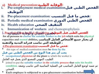 13
a) Medical prevention:‫الطبية‬ ‫الوقاية‬:
i. Pre-employment medical examination ‫التوظيف‬ ‫قبل‬ ‫الطبي‬ ‫الفحص‬
for all persons to choose the suitable worker to the job which suits his physical
capacities and mental abilities, ‫المناسب‬ ‫العامل‬ ‫األشخاص‬ ‫جميع‬ ‫يختار‬ ‫أن‬
‫والذهنية‬ ‫البدنية‬ ‫قدراته‬ ‫تناسب‬ ‫التي‬ ‫للوظيفة‬ ،
ii Pre-placement examination:‫التنسيب‬ ‫قبل‬ ‫ما‬ ‫فحص‬:
 this type of medical examination must be done by the
‫قبل‬ ‫من‬ ‫الطبي‬ ‫الفحص‬ ‫من‬ ‫النوع‬ ‫هذا‬ ‫يتم‬ ‫أن‬ ‫يجب‬
 occupational physician of the plant to which the worker is
‫العامل‬ ‫فيه‬ ‫يعمل‬ ‫الذي‬ ‫للمصنع‬ ‫المهني‬ ‫الطبيب‬
 joined to put the suitable worker in the suitable process that suits his health
condition. ‫وضعه‬ ‫تناسب‬ ‫التي‬ ‫المناسبة‬ ‫العملية‬ ‫في‬ ‫المناسب‬ ‫العامل‬ ‫لوضع‬ ‫ضمه‬ ‫تم‬
‫الصحي‬.
 Each employee is subjected to a pre-placement examination before joining a
i. Pre-employment medical examination‫قبل‬ ‫الطبي‬ ‫الفحص‬
‫التوظيف‬
ii. Pre-placement examination: ‫التنسيب‬ ‫قبل‬ ‫ما‬ ‫فحص‬:
iii. Periodic medical examination ‫الدوري‬ ‫الطبي‬ ‫الفحص‬
iv. Health education ‫الصحي‬ ‫التثقيف‬
v. Immunization of workers and chemoprophylaxis
‫الكيميائية‬ ‫والوقاية‬ ‫العمال‬ ‫تحصين‬
 