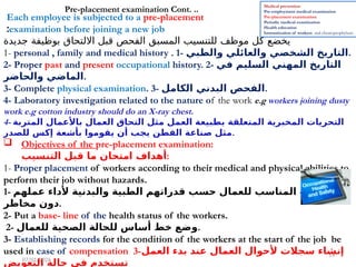 14
Each employee is subjected to a pre-placement
examination before joining a new job
:
‫جديدة‬ ‫بوظيفة‬ ‫االلتحاق‬ ‫قبل‬ ‫الفحص‬ ‫المسبق‬ ‫للتنسيب‬ ‫موظف‬ ‫كل‬ ‫يخضع‬
1- personal , family and medical history . 1- ‫والطبي‬ ‫والعائلي‬ ‫الشخصي‬ ‫التاريخ‬.
2- Proper past and present occupational history. 2- ‫في‬ ‫السليم‬ ‫المهني‬ ‫التاريخ‬
‫والحاضر‬ ‫الماضي‬.
3- Complete physical examination. 3- ‫الكامل‬ ‫البدني‬ ‫الفحص‬.
4- Laboratory investigation related to the nature of the work e.g workers joining dusty
work e.g cotton industry should do an X-ray chest.
4- ‫المتربة‬ ‫باألعمال‬ ‫العمال‬ ‫التحاق‬ ‫مثل‬ ‫العمل‬ ‫بطبيعة‬ ‫المتعلقة‬ ‫المخبرية‬ ‫التحريات‬
‫للصدر‬ ‫إكس‬ ‫بأشعة‬ ‫يقوموا‬ ‫أن‬ ‫يجب‬ ‫القطن‬ ‫صناعة‬ ‫مثل‬.
 Objectives of the pre-placement examination:
‫التنسيب‬ ‫قبل‬ ‫ما‬ ‫امتحان‬ ‫أهداف‬:
1- Proper placement of workers according to their medical and physical abilities to
perform their job without hazards.
1- ‫عملهم‬ ‫ألداء‬ ‫والبدنية‬ ‫الطبية‬ ‫قدراتهم‬ ‫حسب‬ ‫للعمال‬ ‫المناسب‬ ‫التنسيب‬
‫مخاطر‬ ‫دون‬.
2- Put a base- line of the health status of the workers.
2- ‫للعمال‬ ‫الصحية‬ ‫للحالة‬ ‫أساس‬ ‫خط‬ ‫وضع‬.
3- Establishing records for the condition of the workers at the start of the job be
used in case of compensation 3-‫العمل‬ ‫بدء‬ ‫عند‬ ‫العمال‬ ‫ألحوال‬ ‫سجالت‬ ‫إنشاء‬
‫التعويض‬ ‫حالة‬ ‫في‬ ‫تستخدم‬
Pre-placement examination Cont. .. Medical prevention
Pre-employment medical examination
Pre-placement examination:
Periodic medical examination
Health education
Immunization of workers and chemoprophylaxis
07/01/2026
 
