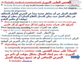 15
iii Periodic medical examinationiii ‫الدوري‬ ‫الطبي‬ ‫الفحص‬
 for Early Detection of any health hazards arises from exposure to an offending
agent at workplace where intervention (early treatment) can slow, halt (stop) or
reverse the progression
‫المخالف‬ ‫للعامل‬ ‫التعرض‬ ‫عن‬ ‫تنشأ‬ ‫صحية‬ ‫مخاطر‬ ‫أي‬ ‫عن‬ ‫المبكر‬ ‫للكشف‬
) (
‫يوقف‬ ‫أو‬ ‫يبطئ‬ ‫أن‬ ‫المبكر‬ ‫العالج‬ ‫للتدخل‬ ‫يمكن‬ ‫حيث‬ ‫العمل‬ ‫مكان‬ ‫في‬
) (
‫التقدم‬ ‫يعكس‬ ‫أو‬ ‫يوقف‬
 Done at certain intervals It is either every six months or every two years ‫يتم‬
‫عامين‬ ‫كل‬ ‫أو‬ ‫أشهر‬ ‫ستة‬ ‫كل‬ ‫إما‬ ‫ويكون‬ ‫معينة‬ ‫فترات‬ ‫على‬ ‫إجراؤه‬
These intervals vary according to:‫حسب‬ ‫الفترات‬ ‫هذه‬ ‫تختلف‬:
type of the hazards ,duration, Severity or level of exposure
.
*
* .‫التعرض‬ ‫مستوى‬ ‫أو‬ ‫الخطورة‬ ، ‫المدة‬ ، ‫األخطار‬ ‫نوع‬
* Individual findings in each examination . * ‫فحص‬ ‫كل‬ ‫في‬ ‫الفردية‬ ‫النتائج‬
Focusing on the body systems which can be affected by exposure in the job. ‫التركيز‬
‫الوظيفة‬ ‫في‬ ‫بالتعرض‬ ‫تتأثر‬ ‫أن‬ ‫يمكن‬ ‫التي‬ ‫الجسم‬ ‫أجهزة‬ ‫على‬.
 depending on the result of periodic examination, the workers may
be temporally or permanently removed from further exposure or
may be advised to continue work. ‫الفحص‬ ‫نتيجة‬ ‫على‬ ‫ا‬ً‫د‬‫اعتما‬
‫من‬ ‫دائم‬ ‫أو‬ ‫مؤقت‬ ‫بشكل‬ ‫العمال‬ ‫إبعاد‬ ‫يتم‬ ‫قد‬ ، ‫الدوري‬
‫العمل‬ ‫بمواصلة‬ ‫نصح‬ُ‫ي‬ ‫قد‬ ‫أو‬ ‫اإلضافي‬ ‫التعرض‬.
It includes ‫ويشمل‬
Medical prevention:
Pre-employment medical exam
Pre-placement examination:
Periodic medical examin
Health education
Immunization of workers
chemoprophylaxis
 