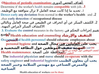 Objectives of periodic examination: ‫الدوري‬ ‫الفحص‬ ‫أهداف‬:
1
.
Determine if the worker's health remains compatible with job.
1
. .
‫الوظيفة‬ ‫مع‬ ‫متوافقة‬ ‫تزال‬ ‫ال‬ ‫العامل‬ ‫صحة‬ ‫كانت‬ ‫إذا‬ ‫ما‬ ‫تحديد‬
2
.
Detect early any deviation from normal in the worker's health and
thus early detection of occupational disease
.
2
.
‫وبالتالي‬ ‫العامل‬ ‫صحة‬ ‫في‬ ‫الطبيعي‬ ‫عن‬ ‫انحراف‬ ‫أي‬ ‫عن‬ ‫المبكر‬ ‫الكشف‬
.‫المهنة‬ ‫ألمراض‬ ‫المبكر‬ ‫االكتشاف‬
3. Evaluate the control measures in the factory. ‫في‬ ‫التحكم‬ ‫إجراءات‬ ‫تقييم‬
‫المصنع‬
iv Health education and counseling ‫واإلرشاد‬ ‫التثقيف‬
‫الصحي‬
Occupational health personnel should educate employees about
personal hygiene and ‫الصحة‬ ‫مجال‬ ‫في‬ ‫العاملين‬ ‫على‬ ‫يجب‬
‫و‬ ‫الشخصية‬ ‫النظافة‬ ‫حول‬ ‫الموظفين‬ ‫تثقيف‬ ‫المهنية‬
Health maintenance. ‫الصحة‬ ‫على‬ ‫المحافظة‬.
The industrial physician and nurse should co-operate with the
safety engineer and industrial hygienist ‫الطبيب‬ ‫يتعاون‬ ‫أن‬ ‫يجب‬
‫الصحة‬ ‫وخبير‬ ‫السالمة‬ ‫مهندس‬ ‫مع‬ ‫الصناعي‬ ‫والممرض‬
‫الصناعية‬
to educate the employees
about prevention of accidents and OD
‫و‬ ‫الحوادث‬ ‫من‬ ‫الوقاية‬ ‫حول‬ ‫الموظفين‬ ‫لتثقيف‬
‫التنظيمي‬ ‫التطوير‬
Health education of workers can be done:
 