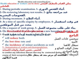 07/01/2026 18
Health education of workers can be done: ‫الصحي‬ ‫بالتثقيف‬ ‫القيام‬ ‫يمكن‬
‫للعاملين‬:
1- During periodic examination. 1- ‫الدوري‬ ‫الفحص‬ ‫أثناء‬.
2- On reviewing laboratory test results. 2- ‫نتائج‬ ‫مراجعة‬ ‫عند‬
‫المخبرية‬ ‫الفحوصات‬.
3- During treatment. 3- ‫العالج‬ ‫أثناء‬.
4- At a time of specific enquiry by employees. 4- ‫استفسار‬ ‫وقت‬ ‫في‬
‫الموظفين‬ ‫قبل‬ ‫من‬ ‫محدد‬.
5- On a request of work group. 5- ‫العمل‬ ‫مجموعة‬ ‫طلب‬ ‫على‬ ‫بناء‬.
6- On introduction of a new process or a new hazardous material.
6- ‫جديدة‬ ‫خطرة‬ ‫مادة‬ ‫أو‬ ‫جديدة‬ ‫عملية‬ ‫إدخال‬ ‫عند‬.
Successful health education
 will improve safe working habits and
 will reduce both
 the lost time rate and
 the incidence of minor accidents as well
Health education and counseling Cont. ..
V . Immunization of workers and chemoprophylaxis
.
‫الكيميائية‬ ‫والوقاية‬ ‫العمال‬ ‫تحصين‬ ‫الخامس‬
to combat any infectious disease that may be contracted during the
course of their occupation‫خالل‬ ‫ينتقل‬ ‫قد‬ ‫معد‬ ‫مرض‬ ‫أي‬ ‫لمكافحة‬
‫احتاللهم‬ ‫فترة‬
‫الصحي‬ ‫التثقيف‬
‫الناجح‬
‫العمل‬ ‫عادات‬ ‫سيحسن‬
‫اآلمنة‬
‫كالهما‬ ‫سيقلل‬
‫و‬ ‫الضائع‬ ‫الوقت‬ ‫معدل‬
‫الحوادث‬ ‫وقوع‬
‫ا‬ً‫ض‬‫أي‬ ‫البسيطة‬
 