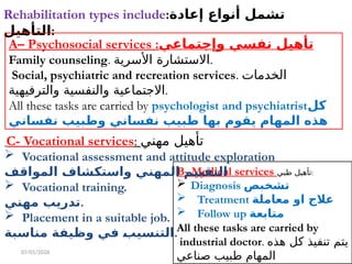 07/01/2026
Rehabilitation types include:‫إعادة‬ ‫أنواع‬ ‫تشمل‬
‫التأهيل‬:
A– Psychosocial services :‫وإجتماعي‬ ‫نفسي‬ ‫تأهيل‬
Family counseling. ‫األسرية‬ ‫االستشارة‬.
Social, psychiatric and recreation services. ‫الخدمات‬
‫والترفيهية‬ ‫والنفسية‬ ‫االجتماعية‬.
All these tasks are carried by psychologist and psychiatrist‫كل‬
‫نفساني‬ ‫وطبيب‬ ‫نفساني‬ ‫طبيب‬ ‫بها‬ ‫يقوم‬ ‫المهام‬ ‫هذه‬
B- Medical services ‫طبي‬ ‫تأهيل‬:
 Diagnosis ‫تشخبص‬
 Treatment ‫معاملة‬ ‫او‬ ‫عالج‬
 Follow up ‫متابعة‬
All these tasks are carried by
industrial doctor. ‫هذه‬ ‫كل‬ ‫تنفيذ‬ ‫يتم‬
‫صناعي‬ ‫طبيب‬ ‫المهام‬
C- Vocational services: ‫مهني‬ ‫تأهيل‬
 Vocational assessment and attitude exploration
‫المواقف‬ ‫واستكشاف‬ ‫المهني‬ ‫التقييم‬
 Vocational training.
‫مهني‬ ‫تدريب‬.
 Placement in a suitable job.
‫مناسبة‬ ‫وظيفة‬ ‫في‬ ‫التنسيب‬.
 