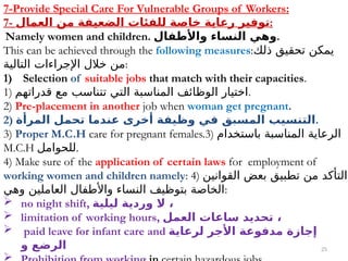 25
7-Provide Special Care For Vulnerable Groups of Workers:
7- ‫العمال‬ ‫من‬ ‫الضعيفة‬ ‫للفئات‬ ‫خاصة‬ ‫رعاية‬ ‫توفير‬:
Namely women and children. ‫واألطفال‬ ‫النساء‬ ‫وهي‬.
This can be achieved through the following measures:‫ذلك‬ ‫تحقيق‬ ‫يمكن‬
‫التالية‬ ‫اإلجراءات‬ ‫خالل‬ ‫من‬:
1) Selection of suitable jobs that match with their capacities.
1) ‫قدراتهم‬ ‫مع‬ ‫تتناسب‬ ‫التي‬ ‫المناسبة‬ ‫الوظائف‬ ‫اختيار‬.
2) Pre-placement in another job when woman get pregnant.
2) ‫المرأة‬ ‫تحمل‬ ‫عندما‬ ‫أخرى‬ ‫وظيفة‬ ‫في‬ ‫المسبق‬ ‫التنسيب‬.
3) Proper M.C.H care for pregnant females.3) ‫باستخدام‬ ‫المناسبة‬ ‫الرعاية‬
M.C.H ‫للحوامل‬.
4) Make sure of the application of certain laws for employment of
working women and children namely: 4) ‫القوانين‬ ‫بعض‬ ‫تطبيق‬ ‫من‬ ‫التأكد‬
‫وهي‬ ‫العاملين‬ ‫واألطفال‬ ‫النساء‬ ‫بتوظيف‬ ‫الخاصة‬:
 no night shift, ‫ليلية‬ ‫وردية‬ ‫ال‬ ،
 limitation of working hours, ‫العمل‬ ‫ساعات‬ ‫تحديد‬ ،
 paid leave for infant care and ‫لرعاية‬ ‫األجر‬ ‫مدفوعة‬ ‫إجازة‬
‫و‬ ‫الرضع‬

 