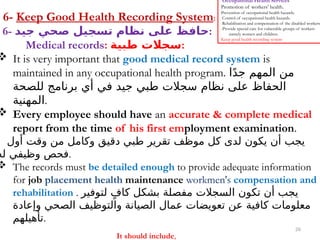 26
Occupational Health Services
Promotion of workers' health.
Prevention of occupational health hazards.
Control of occupational health hazards.
Rehabilitation and compensation of the disabled workers.
-Provide special care for vulnerable groups of workers
namely women and children.
Keep good health recording system
6- Keep Good Health Recording System:
6- ‫جيد‬ ‫صحي‬ ‫تسجيل‬ ‫نظام‬ ‫على‬ ‫حافظ‬:
Medical records: ‫طبية‬ ‫سجالت‬:
 It is very important that good medical record system is
maintained in any occupational health program. ‫ا‬ً‫د‬‫ج‬ ‫المهم‬ ‫من‬
‫للصحة‬ ‫برنامج‬ ‫أي‬ ‫في‬ ‫جيد‬ ‫طبي‬ ‫سجالت‬ ‫نظام‬ ‫على‬ ‫الحفاظ‬
‫المهنية‬.
 Every employee should have an accurate & complete medical
report from the time of his first employment examination.
‫أول‬ ‫وقت‬ ‫من‬ ‫وكامل‬ ‫دقيق‬ ‫طبي‬ ‫تقرير‬ ‫موظف‬ ‫كل‬ ‫لدى‬ ‫يكون‬ ‫أن‬ ‫يجب‬
‫له‬ ‫وظيفي‬ ‫فحص‬.
 The records must be detailed enough to provide adequate information
for job placement health maintenance workmen's compensation and
rehabilitation . ‫لتوفير‬ ٍ‫كاف‬ ‫بشكل‬ ‫مفصلة‬ ‫السجالت‬ ‫تكون‬ ‫أن‬ ‫يجب‬
‫وإعادة‬ ‫الصحي‬ ‫والتوظيف‬ ‫الصيانة‬ ‫عمال‬ ‫تعويضات‬ ‫عن‬ ‫كافية‬ ‫معلومات‬
‫تأهيلهم‬.
It should include,
 