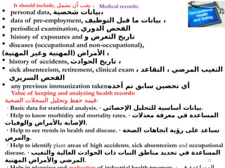 27
Value of keeping and analyzing health records:
‫الصحية‬ ‫السجالت‬ ‫وتحليل‬ ‫حفظ‬ ‫قيمة‬:
· Basic data for statistical analysis. · ‫اإلحصائي‬ ‫للتحليل‬ ‫أساسية‬ ‫بيانات‬.
· Help to know morbidity and mortality rates. · ‫معدالت‬ ‫معرفة‬ ‫في‬ ‫المساعدة‬
‫والوفيات‬ ‫باألمراض‬ ‫اإلصابة‬.
· Help to see trends in health and disease. · ‫الصحة‬ ‫اتجاهات‬ ‫رؤية‬ ‫على‬ ‫تساعد‬
‫والمرض‬.
· Help to identify plant areas of high accidents, sick absenteeism and occupational
disease. · ‫والتغيب‬ ‫العالية‬ ‫الحوادث‬ ‫ذات‬ ‫النبات‬ ‫مناطق‬ ‫تحديد‬ ‫في‬ ‫المساعدة‬
‫المهنية‬ ‫واألمراض‬ ‫المرضي‬.
 personal data, ‫شخصية‬ ‫بيانات‬،
 data of pre-employment, ‫التوظيف‬ ‫قبل‬ ‫ما‬ ‫بيانات‬ ،
 periodical examination, ‫الدوري‬ ‫الفحص‬
 history of exposures and ‫و‬ ‫التعرض‬ ‫تاريخ‬
 diseases (occupational and non-occupational),
) (
‫المهنية‬ ‫وغير‬ ‫المهنية‬ ‫األمراض‬ ،
 history of accidents, ‫الحوادث‬ ‫تاريخ‬ ،
 sick absenteeism, retirement, clinical exam ، ‫التقاعد‬ ، ‫المرضي‬ ‫التغيب‬
‫السريري‬ ‫الفحص‬
 any previous immunization taken‫أخذه‬ ‫تم‬ ‫سابق‬ ‫تحصين‬ ‫أي‬
It should include, ‫تشمل‬ ‫أن‬ ‫يجب‬ ، Medical records:
 