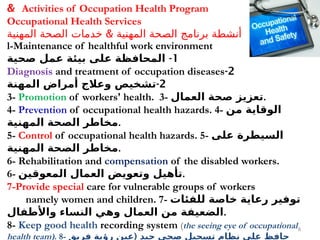 8
Activities of Occupation Health Program
&
Occupational Health Services
&
‫المهنية‬ ‫الصحة‬ ‫خدمات‬ ‫المهنية‬ ‫الصحة‬ ‫برنامج‬ ‫أنشطة‬
l-Maintenance of healthful work environment
1
-
‫صحية‬ ‫عمل‬ ‫بيئة‬ ‫على‬ ‫المحافظة‬
2
-
Diagnosis and treatment of occupation diseases
2
-
‫المهنة‬ ‫أمراض‬ ‫وعالج‬ ‫تشخيص‬
3- Promotion of workers' health. 3- ‫العمال‬ ‫صحة‬ ‫تعزيز‬.
4- Prevention of occupational health hazards. 4- ‫من‬ ‫الوقاية‬
‫المهنية‬ ‫الصحة‬ ‫مخاطر‬.
5- Control of occupational health hazards. 5- ‫على‬ ‫السيطرة‬
‫المهنية‬ ‫الصحة‬ ‫مخاطر‬.
6- Rehabilitation and compensation of the disabled workers.
6- ‫المعوقين‬ ‫العمال‬ ‫وتعويض‬ ‫تأهيل‬.
7-Provide special care for vulnerable groups of workers
namely women and children. 7- ‫للفئات‬ ‫خاصة‬ ‫رعاية‬ ‫توفير‬
‫واألطفال‬ ‫النساء‬ ‫وهي‬ ‫العمال‬ ‫من‬ ‫الضعيفة‬.
8- Keep good health recording system (the seeing eye of occupational
health team). 8- (
‫فريق‬ ‫رؤية‬ ‫عين‬ ‫جيد‬ ‫صحي‬ ‫تسجيل‬ ‫نظام‬ ‫على‬ ‫حافظ‬
 