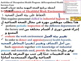 9
1- Maintenance of Healthful Work Environment:
1- ‫الصحية‬ ‫العمل‬ ‫بيئة‬ ‫على‬ ‫الحفاظ‬:
This requires personnel skilled in industrial hygiene to
‫ل‬ ‫الصناعية‬ ‫الصحة‬ ‫مجال‬ ‫في‬ ‫مهرة‬ ‫موظفين‬ ‫يتطلب‬ ‫هذا‬
 perform periodic inspection of the different departments of
the factory and ‫من‬ ‫مختلفة‬ ‫أقسام‬ ‫لـ‬ ‫دوري‬ ‫فحص‬ ‫إجراء‬
‫و‬ ‫المصنع‬
 evaluate the work environment ‫العمل‬ ‫بيئة‬ ‫تقييم‬
 In order to detect and appraise(assess) health hazards.
) (
‫الصحية‬ ‫المخاطر‬ ‫تقييم‬ ‫وتقييم‬ ‫اكتشاف‬ ‫أجل‬ ‫من‬.
Such appraisals together with knowledge of industrial
process and materials used, provide the basis for‫مثل‬ ‫توفر‬
‫بالعملية‬ ‫المعرفة‬ ‫مع‬ ‫جنب‬ ‫إلى‬ ‫ا‬ً‫ب‬‫جن‬ ‫التقييمات‬ ‫هذه‬
‫ا‬ً‫أساس‬ ‫المستخدمة‬ ‫والمواد‬ ‫الصناعية‬
Activities of Occupation Health Program &Occupational Health
Services Cont
‫الصحة‬ ‫خدمات‬ ‫متابعة‬ ‫المهنية‬ ‫الصحة‬ ‫برنامج‬ ‫أنشطة‬
... .‫المهنية‬
..
l-Maintenance of healthful work
environment
2
-
Diagnosis and treatment of OD
3- Promotion of workers' health.
4- Prevention of occupational health
hazards.
5- Control of occupational health
hazards.
6- Rehabilitation and compensation.
7-Provide special care for vulnerable
groups
8- Keep good health recording system
 