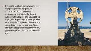 • Ο Σταυρός του Ρωσικού Ναυτικού έχει
το χαρακτηριστικό σχήμα ενός
π π π
ε λατυσμένου σταυρού ου
π π . π
εριβάλλεται α ό κύκλο Το γλυ τό
π
είναι κατασκευασμένο α ό μάρμαρο και
, π
στηρίζεται σε μαρμάρινη βάση με α λό
. π ,
και λιτό σχέδιο Παρά την α λότητά του
π π
η α εικόνιση του σταυρού α οκλίνει
π π π π
α ό τις αραδοσιακές αραστάσεις ου
έχουμε συνηθίσει στην ελληνορθόδοξη
.
τέχνη
 