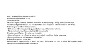 Main Causes and Contributing Factors of
Autism Spectrum Disorder (ASD)
1. Genetic Factors
• Autism is highly heritable, with twin and family studies showing a strong genetic contribution.
• Hundreds of gene mutations and variations have been associated with an increased risk of ASD.
2. Neurological and Brain-related Factors
• Differences in brain structure (e.g., cerebellum size, white matter volume).
• Abnormalities in neural connectivity and brain networks.
3. Environmental Factors (Prenatal and Perinatal)
• Maternal exposure to infections, toxins, or metabolic conditions during pregnancy.
• Birth complications, such as oxygen deprivation.
4. Gene–Environment Interaction
• Most research suggests that ASD results not from a single cause, but from an interaction between genetic
predisposition and environmental influences.
 