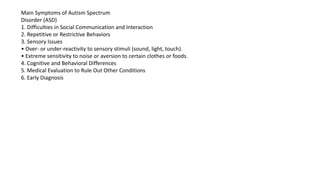 Main Symptoms of Autism Spectrum
Disorder (ASD)
1. Difficulties in Social Communication and Interaction
2. Repetitive or Restrictive Behaviors
3. Sensory Issues
• Over- or under-reactivity to sensory stimuli (sound, light, touch).
• Extreme sensitivity to noise or aversion to certain clothes or foods.
4. Cognitive and Behavioral Differences
5. Medical Evaluation to Rule Out Other Conditions
6. Early Diagnosis
 