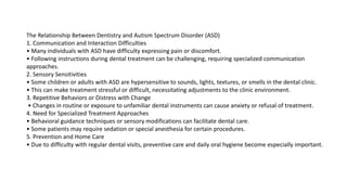 The Relationship Between Dentistry and Autism Spectrum Disorder (ASD)
1. Communication and Interaction Difficulties
• Many individuals with ASD have difficulty expressing pain or discomfort.
• Following instructions during dental treatment can be challenging, requiring specialized communication
approaches.
2. Sensory Sensitivities
• Some children or adults with ASD are hypersensitive to sounds, lights, textures, or smells in the dental clinic.
• This can make treatment stressful or difficult, necessitating adjustments to the clinic environment.
3. Repetitive Behaviors or Distress with Change
• Changes in routine or exposure to unfamiliar dental instruments can cause anxiety or refusal of treatment.
4. Need for Specialized Treatment Approaches
• Behavioral guidance techniques or sensory modifications can facilitate dental care.
• Some patients may require sedation or special anesthesia for certain procedures.
5. Prevention and Home Care
• Due to difficulty with regular dental visits, preventive care and daily oral hygiene become especially important.
 