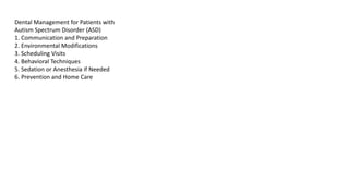 Dental Management for Patients with
Autism Spectrum Disorder (ASD)
1. Communication and Preparation
2. Environmental Modifications
3. Scheduling Visits
4. Behavioral Techniques
5. Sedation or Anesthesia if Needed
6. Prevention and Home Care
 