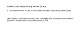 Attention Deficit Hyperactivity Disorder (ADHD)
is a neurodevelopmental disorder characterized by inattention, hyperactivity, and impulsivity.
Attention deficit hyperactivity disorder (ADHD) is among the most common neurodevelopmental
disorders in childhood with a worldwide prevalence of 7.2%.
 