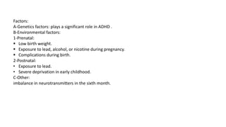 Factors:
A-Genetics factors: plays a significant role in ADHD .
B-Environmental factors:
1-Prenatal:
 Low birth weight.
 Exposure to lead, alcohol, or nicotine during pregnancy.
 Complications during birth.
2-Postnatal:
• Exposure to lead.
• Severe deprivation in early childhood.
C-Other:
imbalance in neurotransmitters in the sixth month.
 