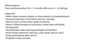 ADHD symptom:
They must be persistent for ≥ 6 months AND occur in ≥2 Settings.
Inattention
•Often makes careless mistakes or misses details in schoolwork/work.
•Sustained attention is hard (tasks, lectures, reading).
•Doesn’t seem to listen when spoken to directly.
•Doesn’t follow through on instructions; leaves tasks unfinished.
•Disorganized
•Avoids/dislikes tasks requiring prolonged mental effort.
•Loses things needed for tasks (e.g., tools, books, glasses, keys).
•Easily distracted by other stimuli.
•Forgetful in daily activities
 