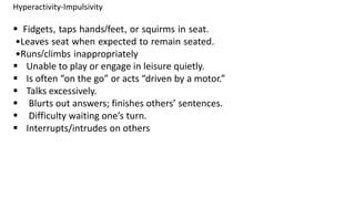 Hyperactivity-Impulsivity
 Fidgets, taps hands/feet, or squirms in seat.
•Leaves seat when expected to remain seated.
•Runs/climbs inappropriately
 Unable to play or engage in leisure quietly.
 Is often “on the go” or acts “driven by a motor.”
 Talks excessively.
 Blurts out answers; finishes others’ sentences.
 Difficulty waiting one’s turn.
 Interrupts/intrudes on others
 