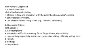 How ADHD is Diagnosed
1. Clinical Evaluation
clinical evaluation including.
• Medical history and interviews with the patient and caregivers/teachers.
• Behavioral observations.
• Use of standardized rating scales (e.g., Conners, Vanderbilt).
2. Diagnostic Criteria
Fifth Edition :
a. Core Symptoms
• Inattention: difficulty sustaining focus, forgetfulness, distractibility.
• Hyperactivity-Impulsivity: restlessness, excessive talking, difficulty waiting turn.
b- Onset:
c- Settings:
d- Impairment
 