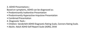 3. ADHD Presentations :
Based on symptoms, ADHD can be diagnosed as:
• Predominantly Inattentive Presentation
• Predominantly Hyperactive-Impulsive Presentation
• Combined Presentation
4. Diagnostic Tools :
• Children: Vanderbilt ADHD Diagnostic Rating Scale, Conners Rating Scale.
• Adults: Adult ADHD Self-Report Scale (ASRS), DIVA
 