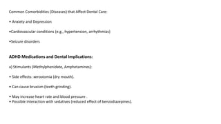 Common Comorbidities (Diseases) that Affect Dental Care:
• Anxiety and Depression
•Cardiovascular conditions (e.g., hypertension, arrhythmias)
•Seizure disorders
ADHD Medications and Dental Implications:
a) Stimulants (Methylphenidate, Amphetamines):
• Side effects: xerostomia (dry mouth).
• Can cause bruxism (teeth grinding).
• May increase heart rate and blood pressure .
• Possible interaction with sedatives (reduced effect of benzodiazepines).
 