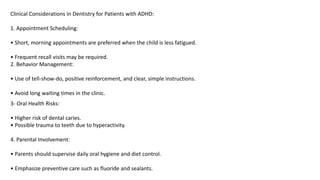 Clinical Considerations in Dentistry for Patients with ADHD:
1. Appointment Scheduling:
• Short, morning appointments are preferred when the child is less fatigued.
• Frequent recall visits may be required.
2. Behavior Management:
• Use of tell-show-do, positive reinforcement, and clear, simple instructions.
• Avoid long waiting times in the clinic.
3- Oral Health Risks:
• Higher risk of dental caries.
• Possible trauma to teeth due to hyperactivity.
4. Parental Involvement:
• Parents should supervise daily oral hygiene and diet control.
• Emphasize preventive care such as fluoride and sealants.
 