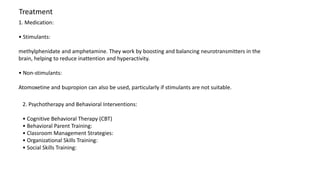 Treatment
1. Medication:
• Stimulants:
methylphenidate and amphetamine. They work by boosting and balancing neurotransmitters in the
brain, helping to reduce inattention and hyperactivity.
• Non-stimulants:
Atomoxetine and bupropion can also be used, particularly if stimulants are not suitable.
2. Psychotherapy and Behavioral Interventions:
• Cognitive Behavioral Therapy (CBT)
• Behavioral Parent Training:
• Classroom Management Strategies:
• Organizational Skills Training:
• Social Skills Training:
 
